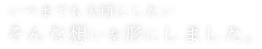 いつまでも大切にしたい、そんな想いを形にしました。
